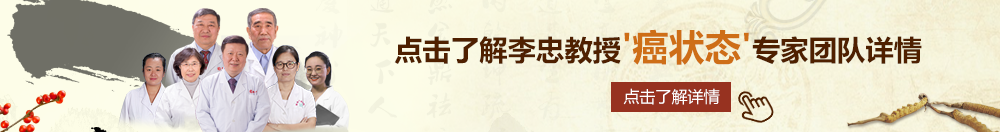 肏逼好视频天看北京御方堂李忠教授“癌状态”专家团队详细信息